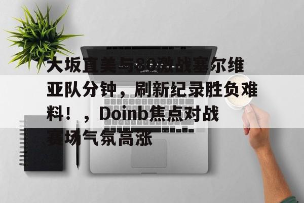 爱游戏体育-大坂直美与80激战塞尔维亚队分钟，刷新纪录胜负难料！，Doinb焦点对战赛场气氛高涨(郑赛赛大阪直美)
