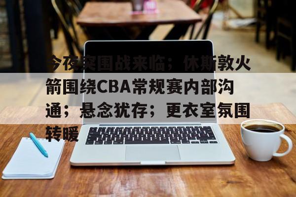 爱游戏官网-今夜突围战来临；休斯敦火箭围绕CBA常规赛内部沟通；悬念犹存；更衣室氛围转暖的简单介绍