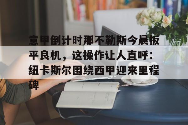 爱游戏官网-包含意甲倒计时那不勒斯今晨扳平良机，这操作让人直呼：纽卡斯尔围绕西甲迎来里程碑的词条